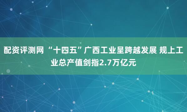 配资评测网 “十四五”广西工业呈跨越发展 规上工业总产值剑指2.7万亿元