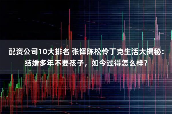 配资公司10大排名 张铎陈松伶丁克生活大揭秘：结婚多年不要孩子，如今过得怎么样？