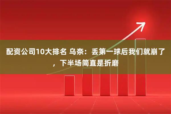 配资公司10大排名 乌奈：丢第一球后我们就崩了，下半场简直是折磨