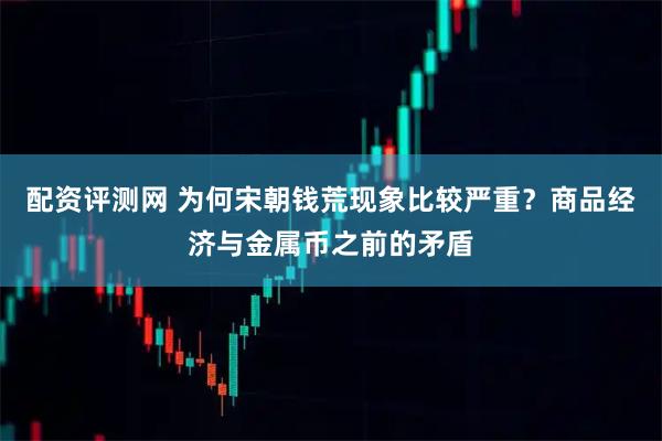 配资评测网 为何宋朝钱荒现象比较严重？商品经济与金属币之前的矛盾