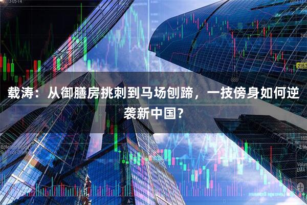 载涛：从御膳房挑刺到马场刨蹄，一技傍身如何逆袭新中国？