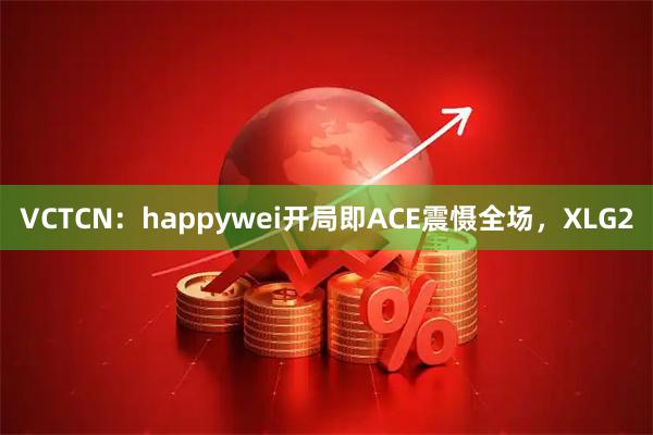 VCTCN：happywei开局即ACE震慑全场，XLG2