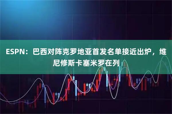 ESPN:巴西对阵克罗地亚首发名单接近出炉,维尼修斯卡塞米罗在列