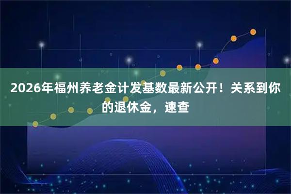 2026年福州养老金计发基数最新公开!关系到你的退休金,速查