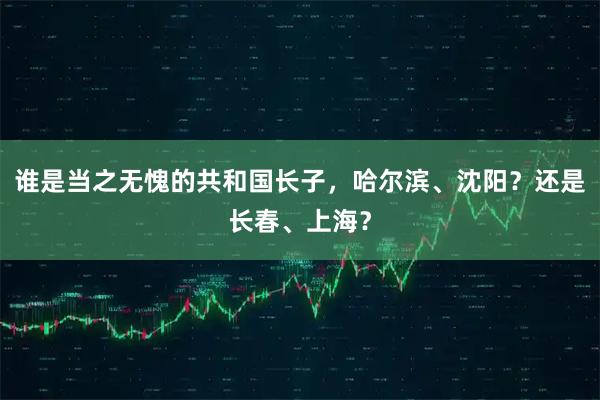 谁是当之无愧的共和国长子，哈尔滨、沈阳？还是长春、上海？