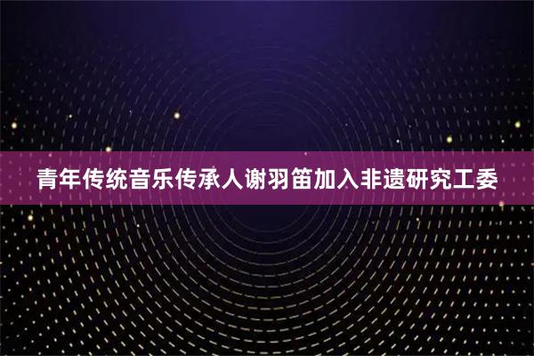 青年传统音乐传承人谢羽笛加入非遗研究工委