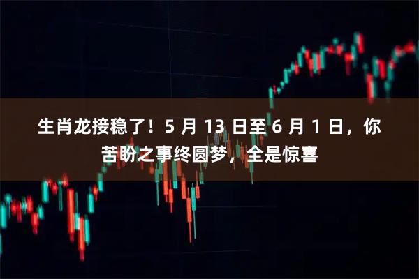 生肖龙接稳了！5 月 13 日至 6 月 1 日，你苦盼之事终圆梦，全是惊喜