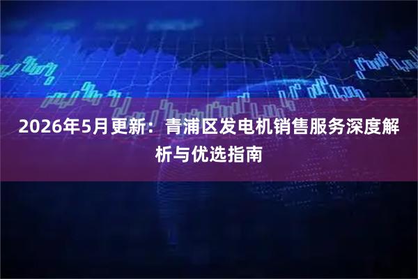 2026年5月更新：青浦区发电机销售服务深度解析与优选指南