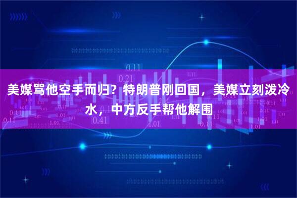 美媒骂他空手而归？特朗普刚回国，美媒立刻泼冷水，中方反手帮他解围
