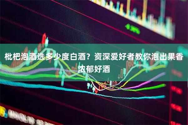 枇杷泡酒选多少度白酒？资深爱好者教你泡出果香浓郁好酒
