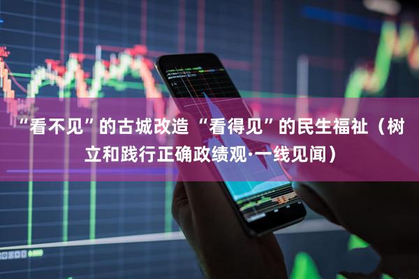 “看不见”的古城改造 “看得见”的民生福祉（树立和践行正确政绩观·一线见闻）