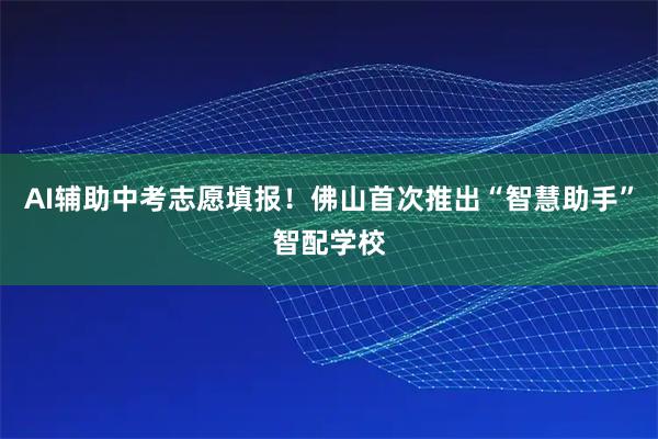 AI辅助中考志愿填报！佛山首次推出“智慧助手”智配学校