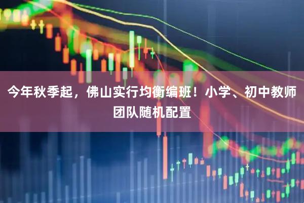 今年秋季起，佛山实行均衡编班！小学、初中教师团队随机配置
