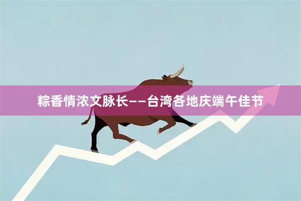 粽香情浓文脉长——台湾各地庆端午佳节