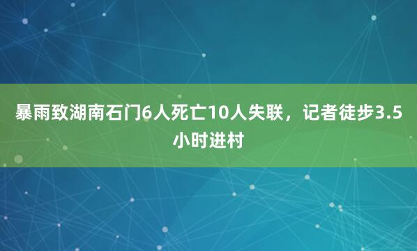暴雨致湖南石门6人死亡10人失联，记者徒步3.5小时进村
