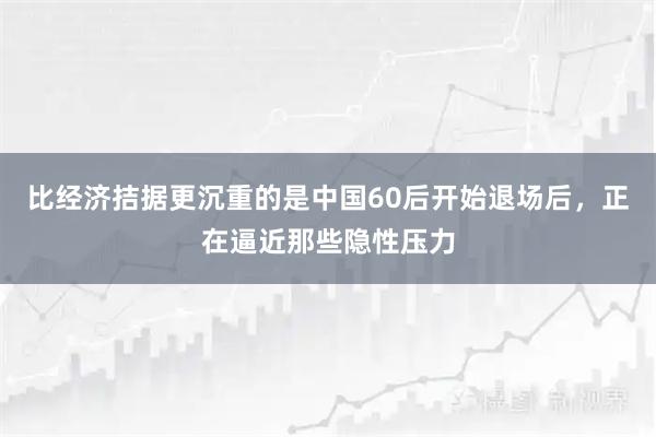 比经济拮据更沉重的是中国60后开始退场后，正在逼近那些隐性压力