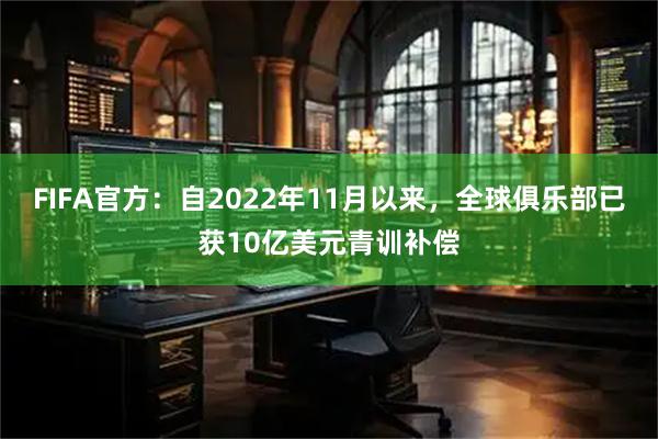 FIFA官方:自2022年11月以来,全球俱乐部已获10亿美元青训补偿