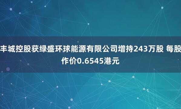 丰城控股获绿盛环球能源有限公司增持243万股 每股作价0.6545港元