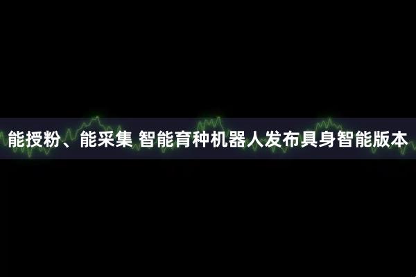 能授粉、能采集 智能育种机器人发布具身智能版本