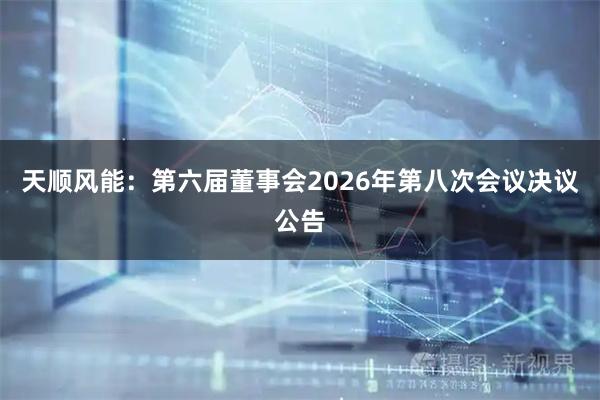 天顺风能：第六届董事会2026年第八次会议决议公告